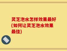 灵芝泡水怎样效果最好(如何让灵芝泡水效果最佳)