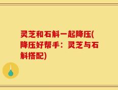 灵芝和石斛一起降压(降压好帮手：灵芝与石斛搭配)