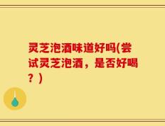 灵芝泡酒味道好吗(尝试灵芝泡酒，是否好喝？)
