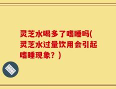 灵芝水喝多了嗜睡吗(灵芝水过量饮用会引起嗜睡现象？)