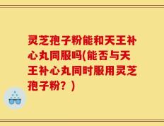灵芝孢子粉能和天王补心丸同服吗(能否与天王补心丸同时服用灵芝孢子粉？)