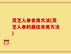 灵芝人参食用方法(灵芝人参的最佳食用方法)