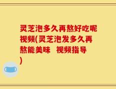 灵芝泡多久再熬好吃呢视频(灵芝泡发多久再熬能美味  视频指导)