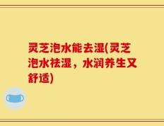 灵芝泡水能去湿(灵芝泡水祛湿，水润养生又舒适)