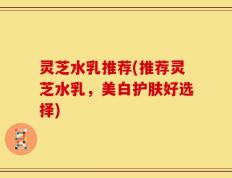 灵芝水乳推荐(推荐灵芝水乳，美白护肤好选择)