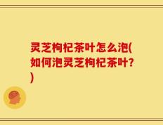 灵芝枸杞茶叶怎么泡(如何泡灵芝枸杞茶叶？)