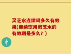 灵芝水连续喝多久有效果(连续饮用灵芝水的有效期是多久？)