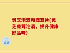 灵芝泡酒和鹿茸片(灵芝鹿茸泡酒，提升健康好品味)