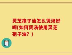 灵芝孢子油怎么煲汤好呢(如何煲汤使用灵芝孢子油？)
