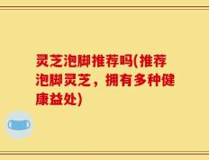 灵芝泡脚推荐吗(推荐泡脚灵芝，拥有多种健康益处)