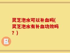 灵芝泡水可以补血吗(灵芝泡水有补血功效吗？)