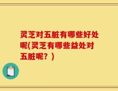 灵芝对五脏有哪些好处呢(灵芝有哪些益处对五脏呢？)