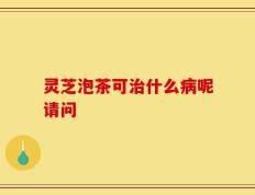 灵芝泡茶可治什么病呢请问
