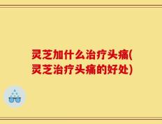 灵芝加什么治疗头痛(灵芝治疗头痛的好处)