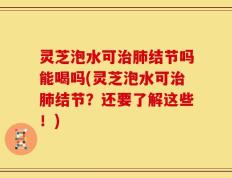 灵芝泡水可治肺结节吗能喝吗(灵芝泡水可治肺结节？还要了解这些！)