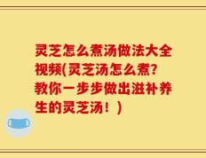 灵芝怎么煮汤做法大全视频(灵芝汤怎么煮？教你一步步做出滋补养生的灵芝汤！)