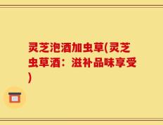 灵芝泡酒加虫草(灵芝虫草酒：滋补品味享受)