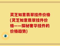 灵芝如意翡翠挂件价格(灵芝如意翡翠挂件价格——探秘奢华挂件的价格趋势)