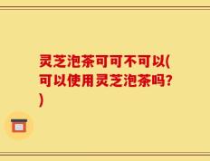 灵芝泡茶可可不可以(可以使用灵芝泡茶吗？)