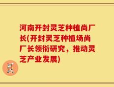 河南开封灵芝种植尚厂长(开封灵芝种植场尚厂长领衔研究，推动灵芝产业发展)