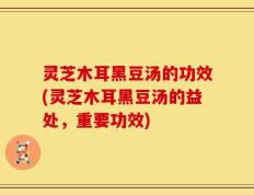 灵芝木耳黑豆汤的功效(灵芝木耳黑豆汤的益处，重要功效)