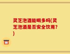 灵芝泡酒能喝多吗(灵芝泡酒是否安全饮用？)