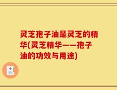 灵芝孢子油是灵芝的精华(灵芝精华——孢子油的功效与用途)