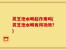 灵芝泡水喝起作用吗(灵芝泡水喝有何功效？)