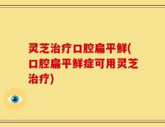 灵芝治疗口腔扁平鲜(口腔扁平鲜症可用灵芝治疗)