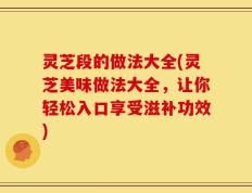 灵芝段的做法大全(灵芝美味做法大全，让你轻松入口享受滋补功效)