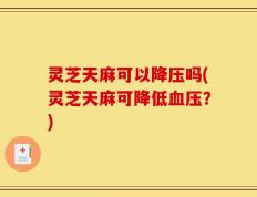 灵芝天麻可以降压吗(灵芝天麻可降低血压？)