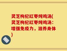 灵芝枸杞红枣炖鸡汤(灵芝枸杞红枣炖鸡汤：增强免疫力，滋养身体)
