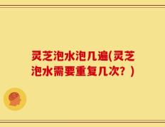 灵芝泡水泡几遍(灵芝泡水需要重复几次？)