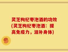 灵芝枸杞枣泡酒的功效(灵芝枸杞枣泡酒：提高免疫力，滋补身体)