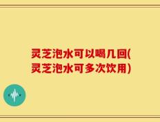 灵芝泡水可以喝几回(灵芝泡水可多次饮用)