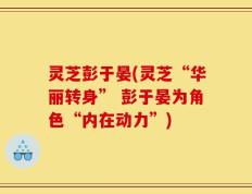 灵芝彭于晏(灵芝“华丽转身” 彭于晏为角色“内在动力”)