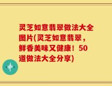 灵芝如意翡翠做法大全图片(灵芝如意翡翠，鲜香美味又健康！50道做法大全分享)