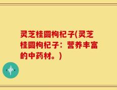 灵芝桂圆枸杞子(灵芝桂圆枸杞子：营养丰富的中药材。)