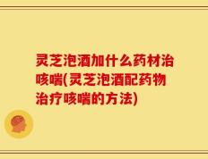 灵芝泡酒加什么药材治咳喘(灵芝泡酒配药物治疗咳喘的方法)