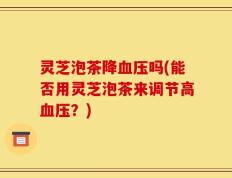 灵芝泡茶降血压吗(能否用灵芝泡茶来调节高血压？)