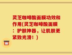 灵芝咖啡酸面膜功效和作用(灵芝咖啡酸面膜：护肤神器，让肌肤更紧致光滑！)
