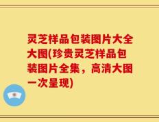 灵芝样品包装图片大全大图(珍贵灵芝样品包装图片全集，高清大图一次呈现)