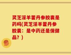 灵芝淫羊藿丹参胶囊是药吗(灵芝淫羊藿丹参胶囊：是中药还是保健品？)