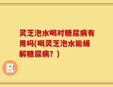 灵芝泡水喝对糖尿病有用吗(喝灵芝泡水能缓解糖尿病？)