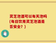 灵芝泡酒可以每天泡吗(每日饮用灵芝泡酒是否安全？)