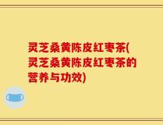 灵芝桑黄陈皮红枣茶(灵芝桑黄陈皮红枣茶的营养与功效)