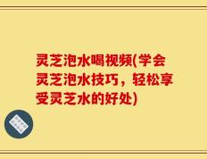 灵芝泡水喝视频(学会灵芝泡水技巧，轻松享受灵芝水的好处)