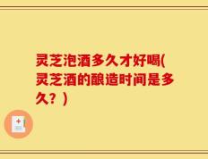 灵芝泡酒多久才好喝(灵芝酒的酿造时间是多久？)