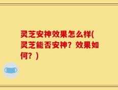 灵芝安神效果怎么样(灵芝能否安神？效果如何？)