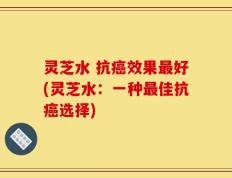 灵芝水 抗癌效果最好(灵芝水：一种最佳抗癌选择)